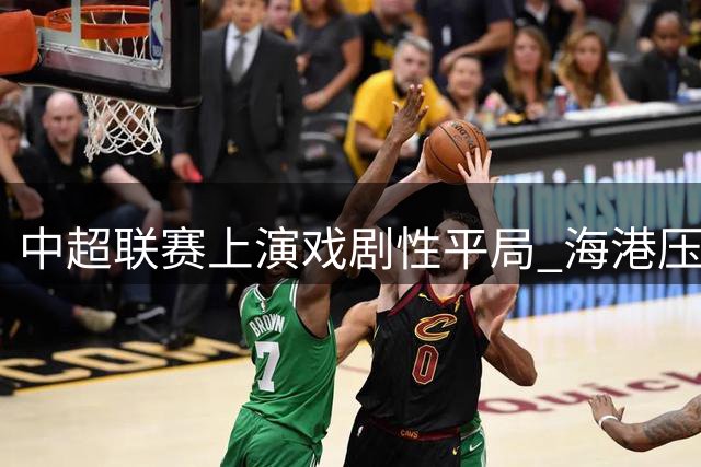 中超联赛上演戏剧性平局 海港压哨扳平英博