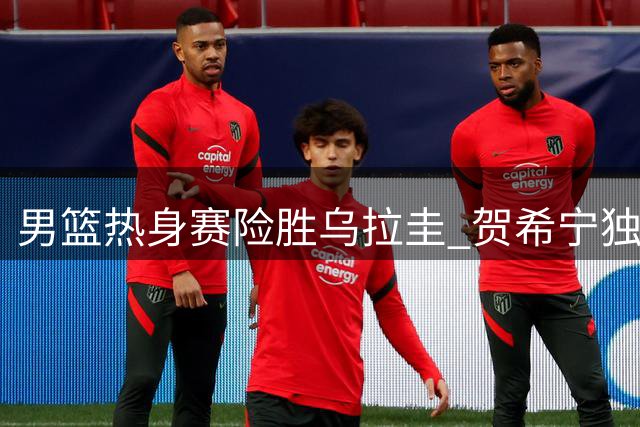 男篮热身赛险胜乌拉圭 贺希宁独揽17分