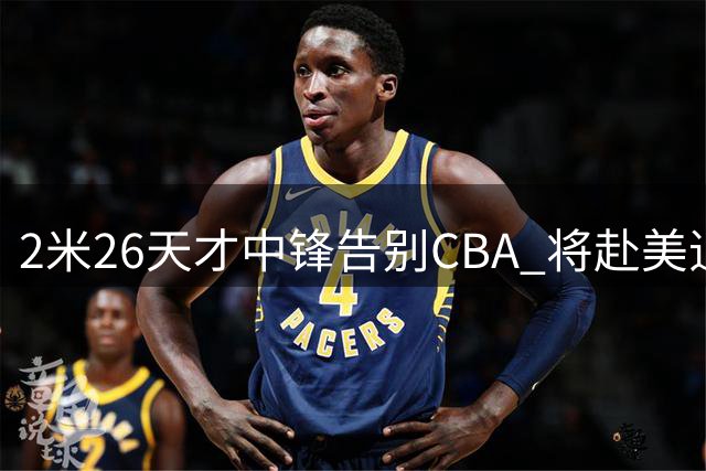 2米26天才中锋告别CBA 将赴美追逐NCAA梦想